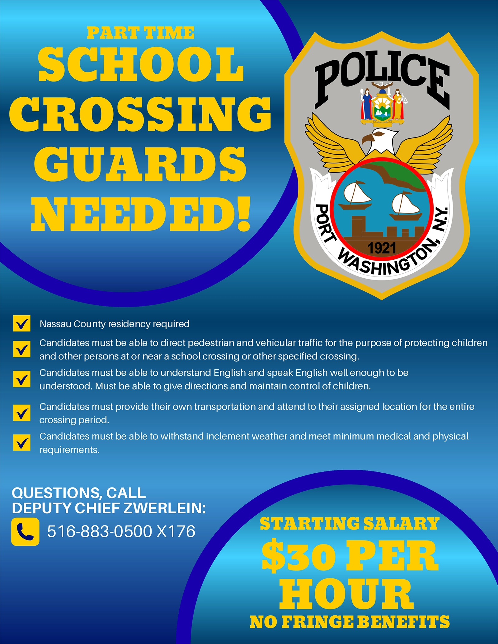 PART TIME
SCHOOL CROSSING GUARDS NEEDED!
Nassau County residency required
Candidates must be able to direct pedestrian and vehicular traffic for the purpose of protecting children and other persons at or near a school crossing or other specified crossing.
Candidates must be able to understand English and speak English well enough to be understood. Must be able to give directions and maintain control of children.
Candidates must provide their own transportation and attend to their assigned location for the entire crossing period.
Candidates must be able to withstand inclement weather and meet minimum medical and physical requirements.
QUESTIONS, CALL DEPUTY CHIEF ZWERLEIN:
516-883-0500 x176
STARTING SALARY
$30 PER HOUR
NO FRINGE BENEFITS